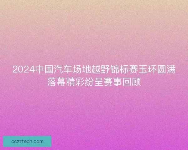 2024中国汽车场地越野锦标赛玉环圆满落幕精彩纷呈赛事回顾