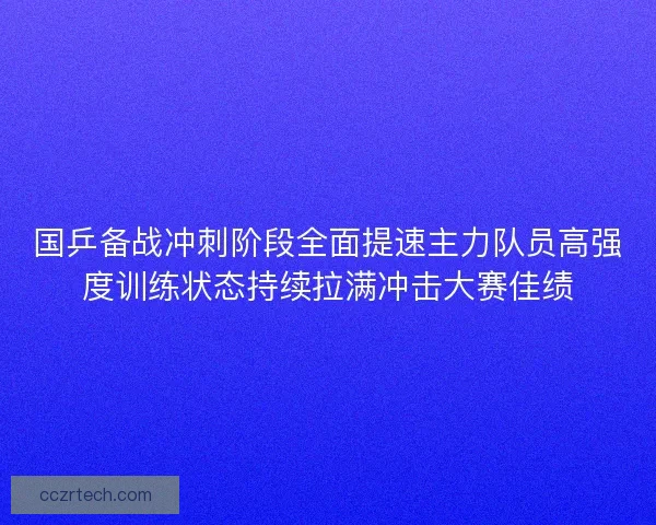 国乒备战冲刺阶段全面提速主力队员高强度训练状态持续拉满冲击大赛佳绩