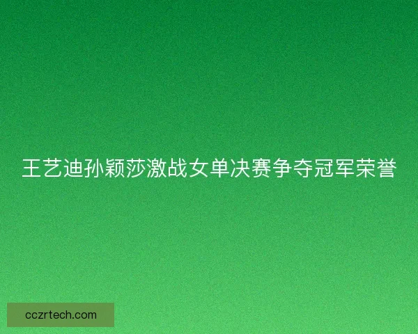 王艺迪孙颖莎激战女单决赛争夺冠军荣誉