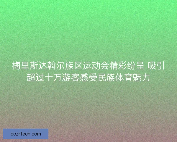 梅里斯达斡尔族区运动会精彩纷呈 吸引超过十万游客感受民族体育魅力
