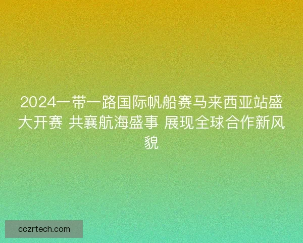 2024一带一路国际帆船赛马来西亚站盛大开赛 共襄航海盛事 展现全球合作新风貌