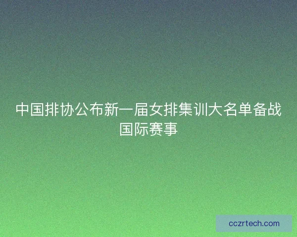 中国排协公布新一届女排集训大名单备战国际赛事