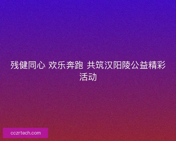 残健同心 欢乐奔跑 共筑汉阳陵公益精彩活动