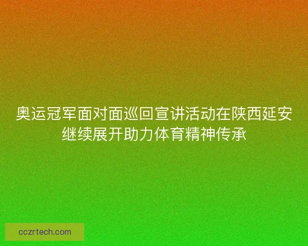 奥运冠军面对面巡回宣讲活动在陕西延安继续展开助力体育精神传承