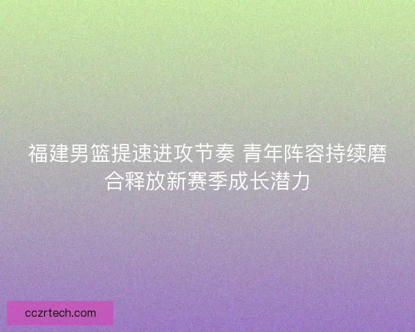 福建男篮提速进攻节奏 青年阵容持续磨合释放新赛季成长潜力