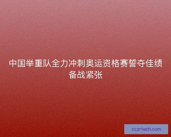 中国举重队全力冲刺奥运资格赛誓夺佳绩备战紧张