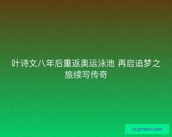 叶诗文八年后重返奥运泳池 再启追梦之旅续写传奇
