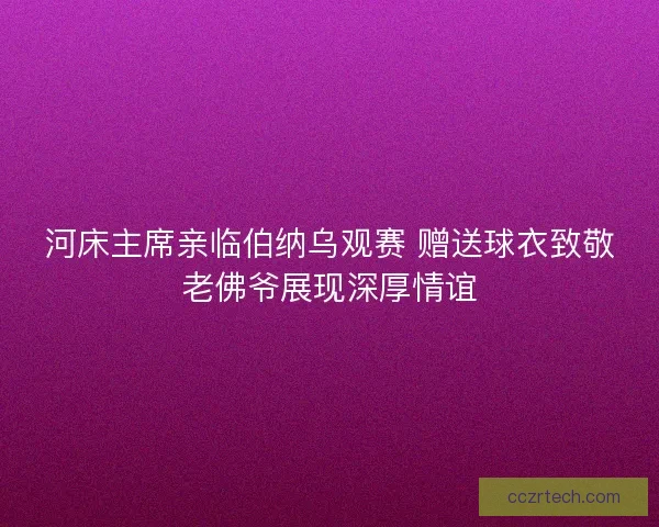 河床主席亲临伯纳乌观赛 赠送球衣致敬老佛爷展现深厚情谊