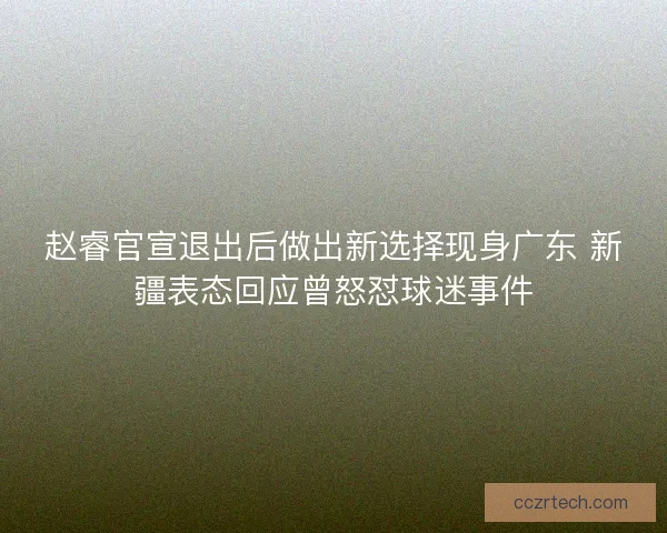 赵睿官宣退出后做出新选择现身广东 新疆表态回应曾怒怼球迷事件